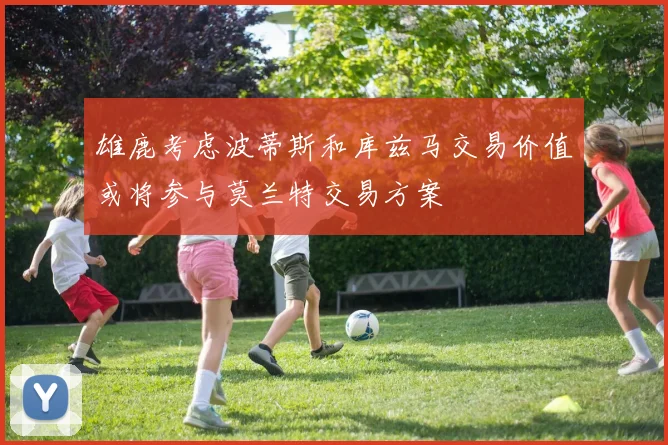 雄鹿考虑波蒂斯和库兹马交易价值或将参与莫兰特交易方案