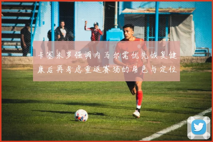 卡塞米罗强调内马尔需优先恢复健康后再考虑重返赛场的角色与定位
