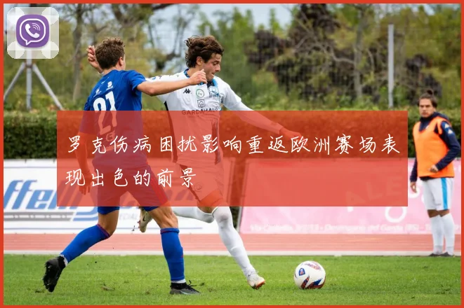 罗克伤病困扰影响重返欧洲赛场表现出色的前景