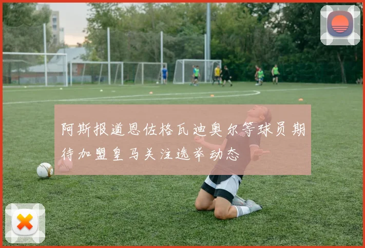 阿斯报道恩佐格瓦迪奥尔等球员期待加盟皇马关注选举动态