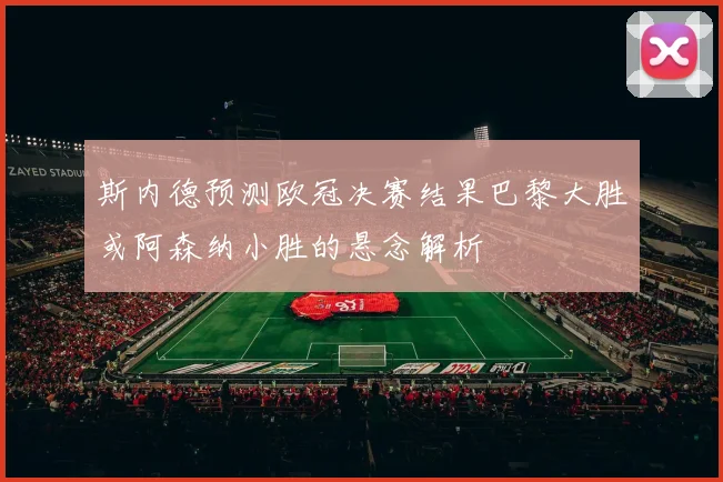 斯内德预测欧冠决赛结果巴黎大胜或阿森纳小胜的悬念解析