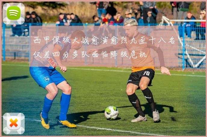 西甲保级大战愈演愈烈九至十八名仅差四分多队面临降级危机