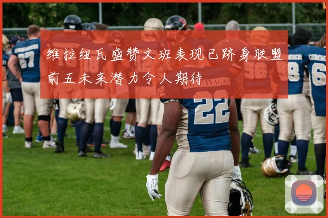 维拉纽瓦盛赞文班表现已跻身联盟前五未来潜力令人期待
