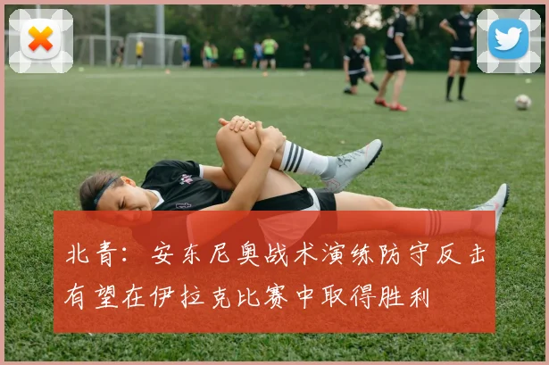 北青：安东尼奥战术演练防守反击有望在伊拉克比赛中取得胜利