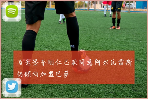 马竞签李刚仁已获同意阿尔瓦雷斯仍倾向加盟巴萨