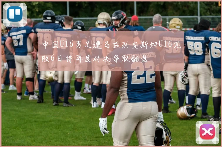 中国U16男足遭乌兹别克斯坦U16完败6日将再度对决争取翻盘