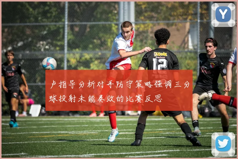 卢指导分析对手防守策略强调三分球投射未能奏效的比赛反思