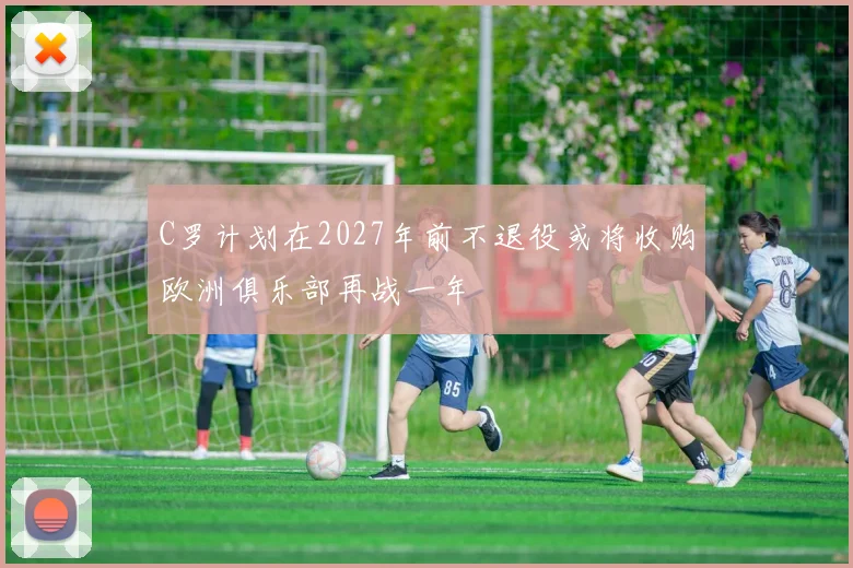 C罗计划在2027年前不退役或将收购欧洲俱乐部再战一年