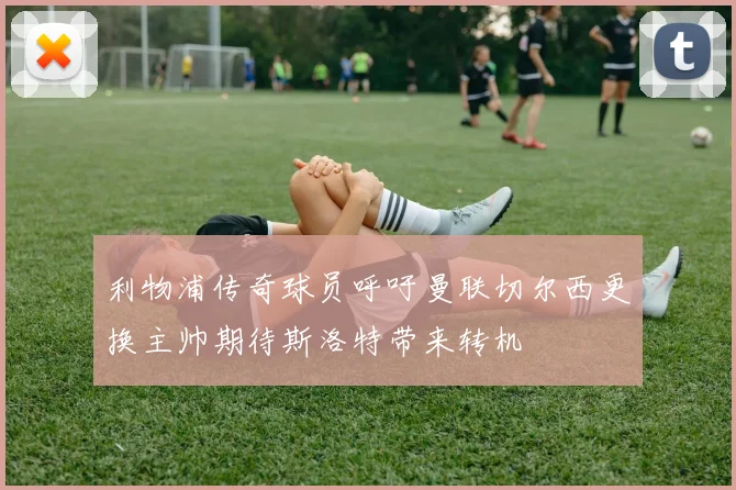利物浦传奇球员呼吁曼联切尔西更换主帅期待斯洛特带来转机