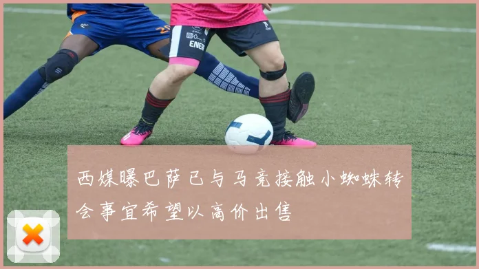 西媒曝巴萨已与马竞接触小蜘蛛转会事宜希望以高价出售