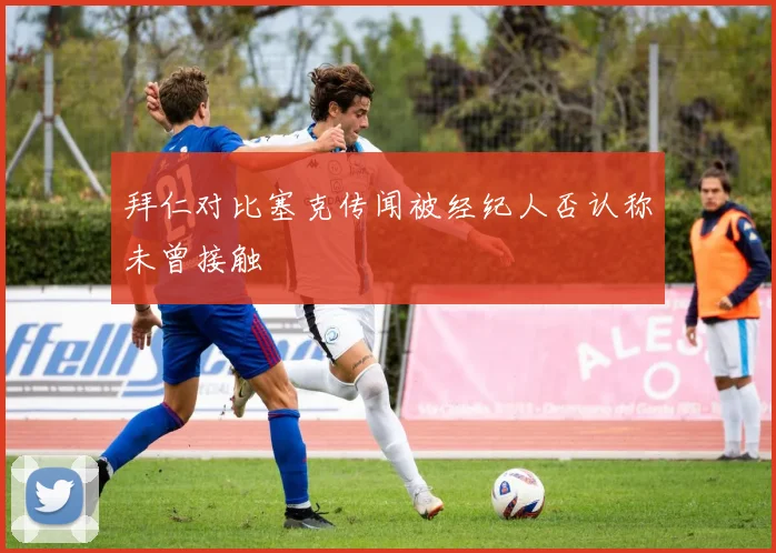 拜仁对比塞克传闻被经纪人否认称未曾接触
