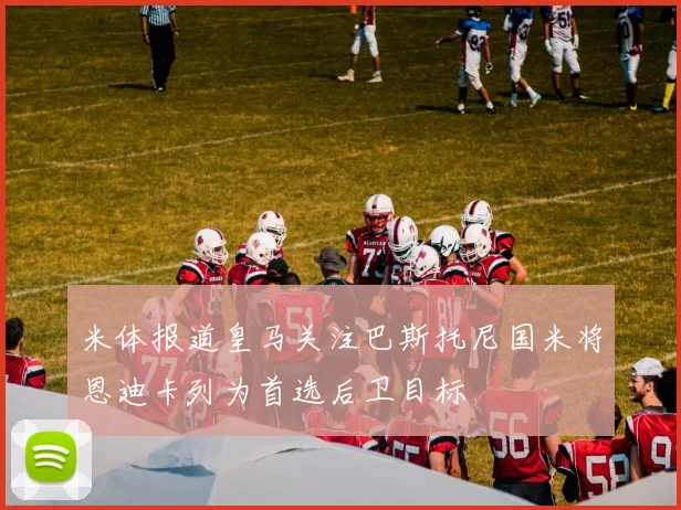 米体报道皇马关注巴斯托尼国米将恩迪卡列为首选后卫目标