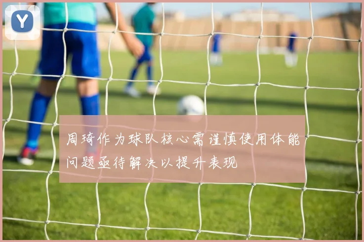 周琦作为球队核心需谨慎使用体能问题亟待解决以提升表现