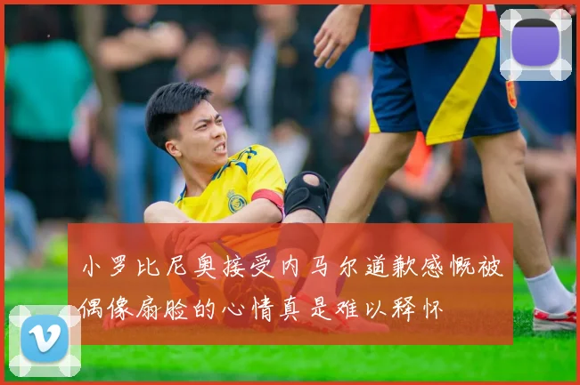 小罗比尼奥接受内马尔道歉感慨被偶像扇脸的心情真是难以释怀