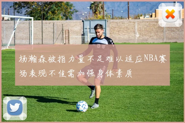 杨瀚森被指力量不足难以适应NBA赛场表现不佳需加强身体素质