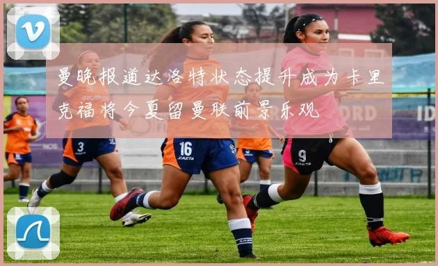 曼晚报道达洛特状态提升成为卡里克福将今夏留曼联前景乐观