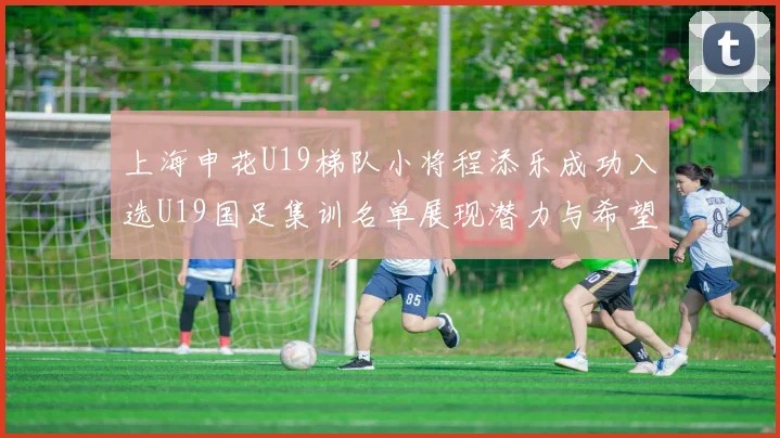 上海申花U19梯队小将程添乐成功入选U19国足集训名单展现潜力与希望