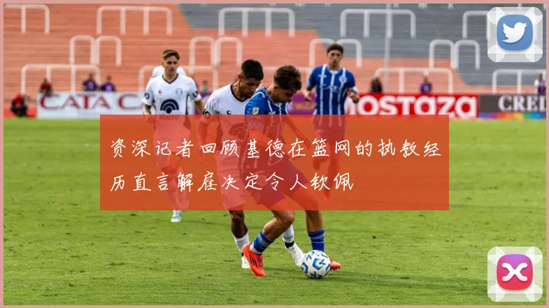 资深记者回顾基德在篮网的执教经历直言解雇决定令人钦佩