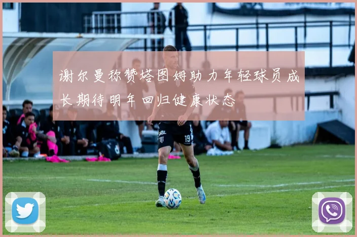 谢尔曼称赞塔图姆助力年轻球员成长期待明年回归健康状态