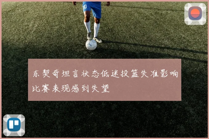 东契奇坦言状态低迷投篮失准影响比赛表现感到失望