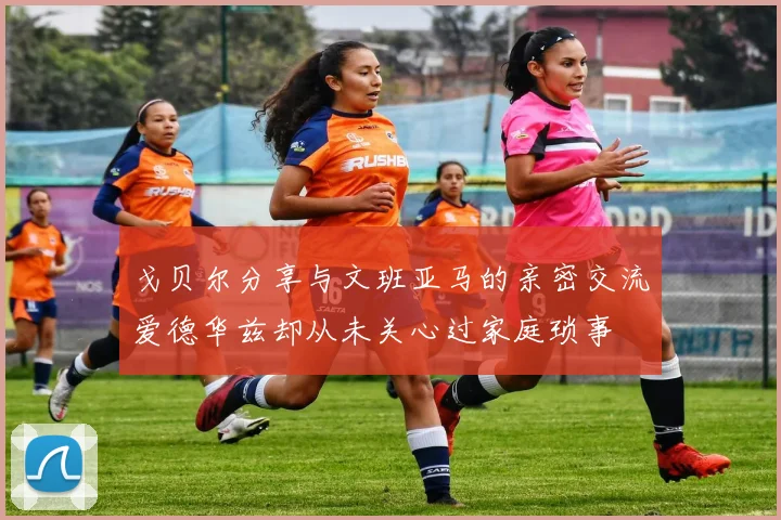 戈贝尔分享与文班亚马的亲密交流爱德华兹却从未关心过家庭琐事