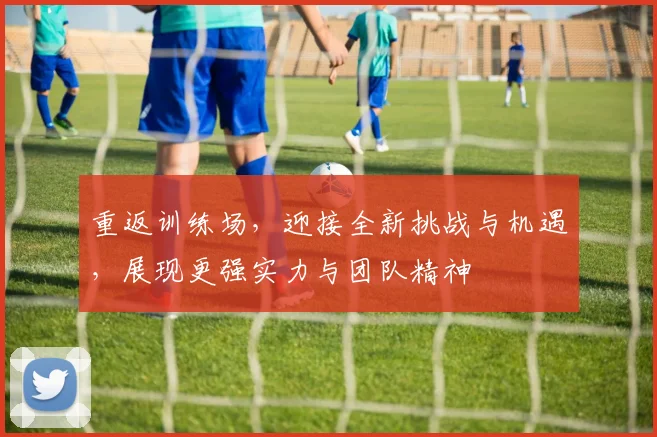 重返训练场，迎接全新挑战与机遇，展现更强实力与团队精神