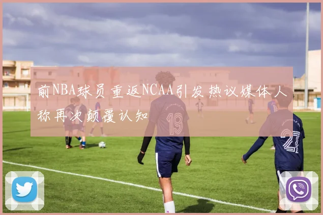 前NBA球员重返NCAA引发热议媒体人称再次颠覆认知
