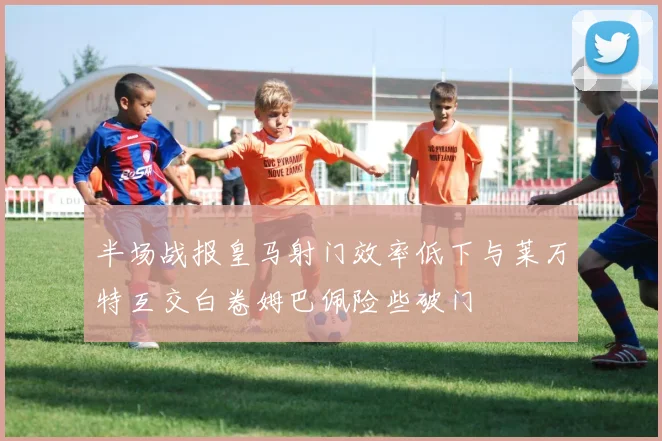 半场战报皇马射门效率低下与莱万特互交白卷姆巴佩险些破门