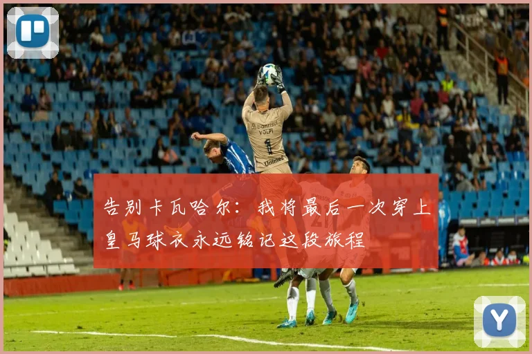 告别卡瓦哈尔：我将最后一次穿上皇马球衣永远铭记这段旅程