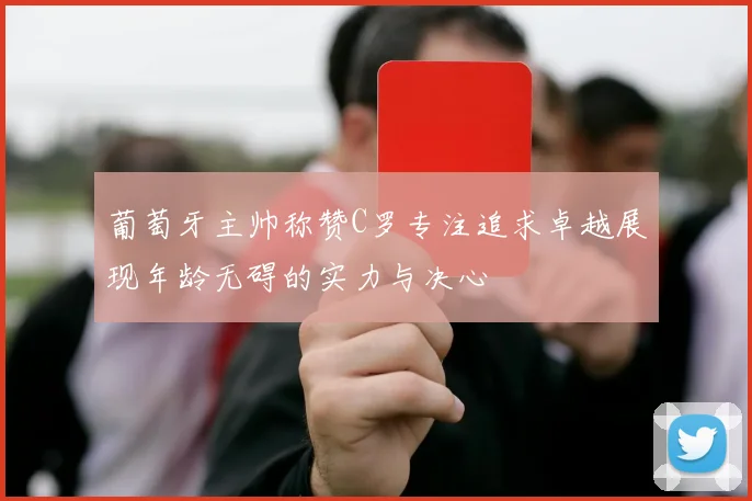 葡萄牙主帅称赞C罗专注追求卓越展现年龄无碍的实力与决心